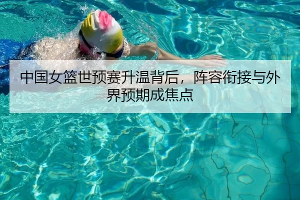 中国女篮世预赛升温背后，阵容衔接与外界预期成焦点